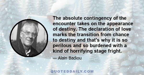 The absolute contingency of the encounter takes on the appearance of destiny. The declaration of love marks the transition from chance to destiny and that's why it is so perilous and so burdened with a kind of