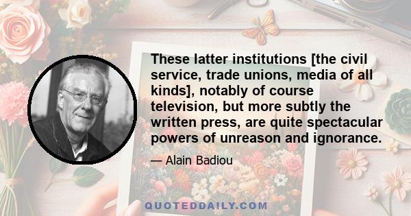 These latter institutions [the civil service, trade unions, media of all kinds], notably of course television, but more subtly the written press, are quite spectacular powers of unreason and ignorance.