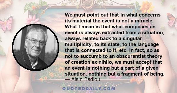 We must point out that in what concerns its material the event is not a miracle. What I mean is that what composes an event is always extracted from a situation, always related back to a singular multiplicity, to its