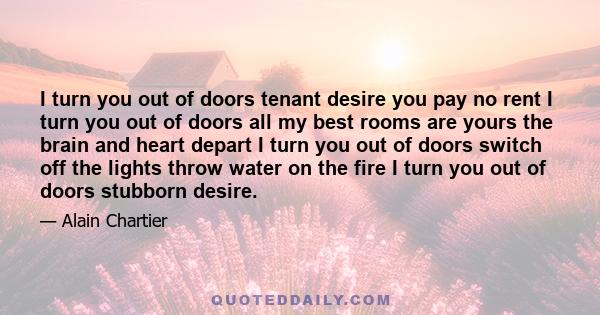 I turn you out of doors tenant desire you pay no rent I turn you out of doors all my best rooms are yours the brain and heart depart I turn you out of doors switch off the lights throw water on the fire I turn you out