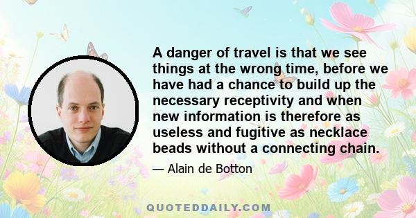 A danger of travel is that we see things at the wrong time, before we have had a chance to build up the necessary receptivity and when new information is therefore as useless and fugitive as necklace beads without a