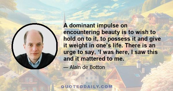 A dominant impulse on encountering beauty is to wish to hold on to it, to possess it and give it weight in one’s life. There is an urge to say, ‘I was here, I saw this and it mattered to me.