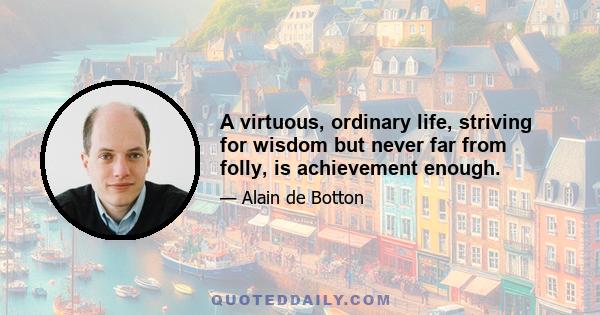 A virtuous, ordinary life, striving for wisdom but never far from folly, is achievement enough.