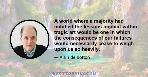 A world where a majority had imbibed the lessons implicit within tragic art would be one in which the consequences of our failures would necessarily cease to weigh upon us so heavily.