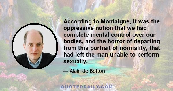 According to Montaigne, it was the oppressive notion that we had complete mental control over our bodies, and the horror of departing from this portrait of normality, that had left the man unable to perform sexually.