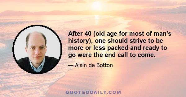 After 40 (old age for most of man's history), one should strive to be more or less packed and ready to go were the end call to come.