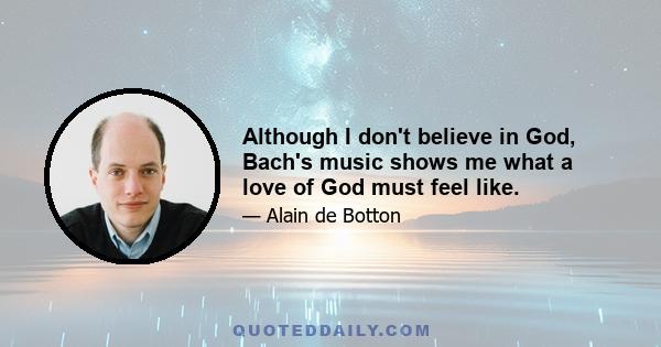 Although I don't believe in God, Bach's music shows me what a love of God must feel like.