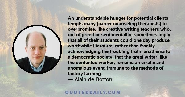 An understandable hunger for potential clients tempts many [career counseling therapists] to overpromise, like creative writing teachers who, out of greed or sentimentality, sometimes imply that all of their students