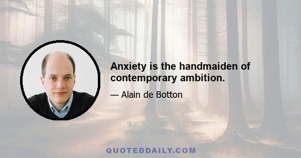 Anxiety is the handmaiden of contemporary ambition.