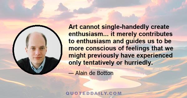 Art cannot single-handedly create enthusiasm... it merely contributes to enthusiasm and guides us to be more conscious of feelings that we might previously have experienced only tentatively or hurriedly.