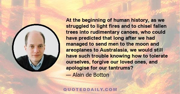 At the beginning of human history, as we struggled to light fires and to chisel fallen trees into rudimentary canoes, who could have predicted that long after we had managed to send men to the moon and areoplanes to