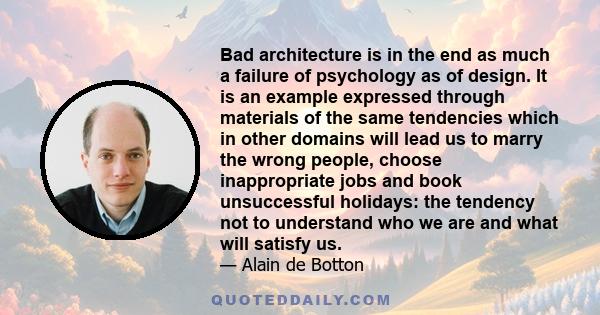 Bad architecture is in the end as much a failure of psychology as of design. It is an example expressed through materials of the same tendencies which in other domains will lead us to marry the wrong people, choose