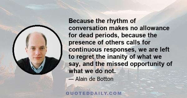 Because the rhythm of conversation makes no allowance for dead periods, because the presence of others calls for continuous responses, we are left to regret the inanity of what we say, and the missed opportunity of what 