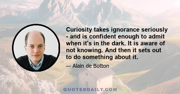 Curiosity takes ignorance seriously - and is confident enough to admit when it's in the dark. It is aware of not knowing. And then it sets out to do something about it.