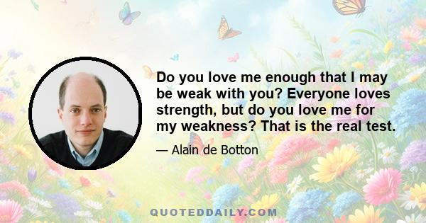 Do you love me enough that I may be weak with you? Everyone loves strength, but do you love me for my weakness? That is the real test.