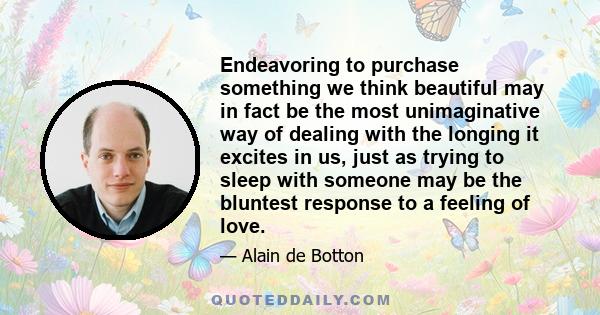 Endeavoring to purchase something we think beautiful may in fact be the most unimaginative way of dealing with the longing it excites in us, just as trying to sleep with someone may be the bluntest response to a feeling 