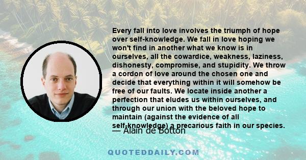 Every fall into love involves the triumph of hope over self-knowledge. We fall in love hoping we won't find in another what we know is in ourselves, all the cowardice, weakness, laziness, dishonesty, compromise, and