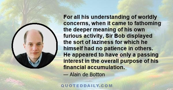 For all his understanding of worldly concerns, when it came to fathoming the deeper meaning of his own furious activity, Sir Bob displayed the sort of laziness for which he himself had no patience in others. He appeared 