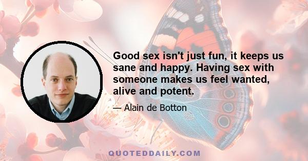 Good sex isn't just fun, it keeps us sane and happy. Having sex with someone makes us feel wanted, alive and potent.