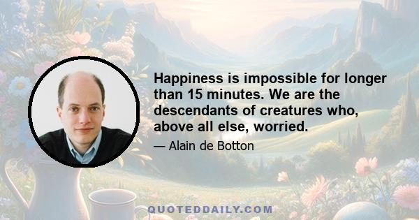 Happiness is impossible for longer than 15 minutes. We are the descendants of creatures who, above all else, worried.