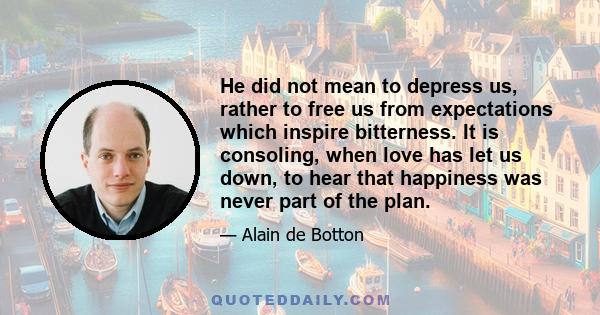 He did not mean to depress us, rather to free us from expectations which inspire bitterness. It is consoling, when love has let us down, to hear that happiness was never part of the plan.