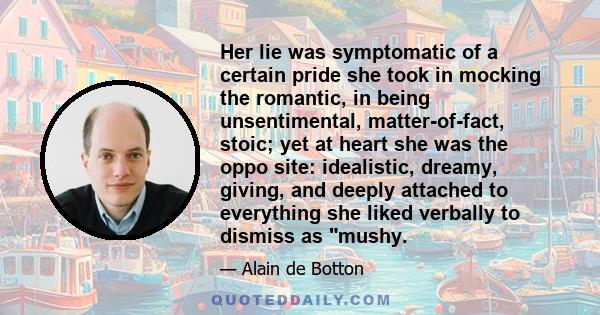 Her lie was symptomatic of a certain pride she took in mocking the romantic, in being unsentimental, matter-of-fact, stoic; yet at heart she was the oppo site: idealistic, dreamy, giving, and deeply attached to