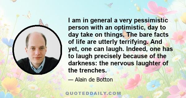 I am in general a very pessimistic person with an optimistic, day to day take on things. The bare facts of life are utterly terrifying. And yet, one can laugh. Indeed, one has to laugh precisely because of the darkness: 