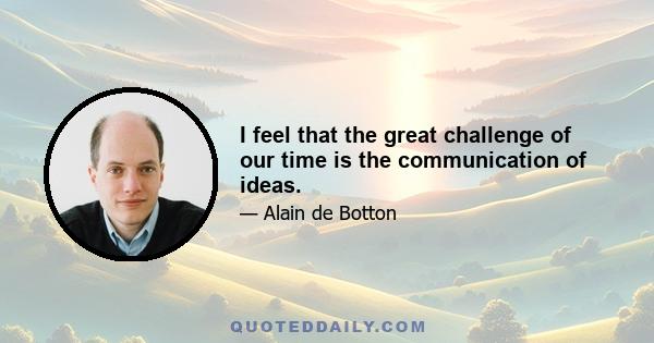 I feel that the great challenge of our time is the communication of ideas.