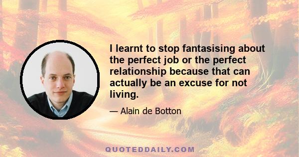 I learnt to stop fantasising about the perfect job or the perfect relationship because that can actually be an excuse for not living.