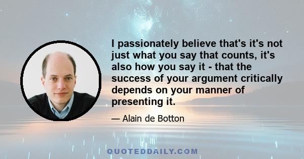 I passionately believe that's it's not just what you say that counts, it's also how you say it - that the success of your argument critically depends on your manner of presenting it.