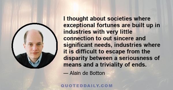 I thought about societies where exceptional fortunes are built up in industries with very little connection to out sincere and significant needs, industries where it is difficult to escape from the disparity between a