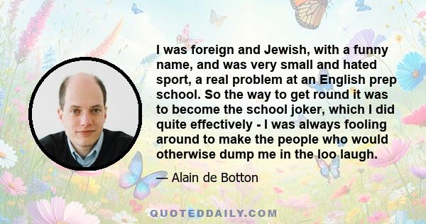 I was foreign and Jewish, with a funny name, and was very small and hated sport, a real problem at an English prep school. So the way to get round it was to become the school joker, which I did quite effectively - I was 