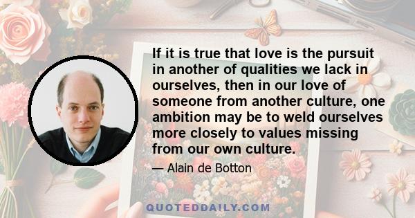 If it is true that love is the pursuit in another of qualities we lack in ourselves, then in our love of someone from another culture, one ambition may be to weld ourselves more closely to values missing from our own