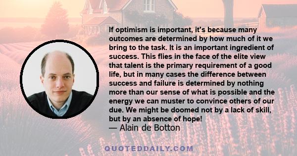 If optimism is important, it's because many outcomes are determined by how much of it we bring to the task. It is an important ingredient of success. This flies in the face of the elite view that talent is the primary