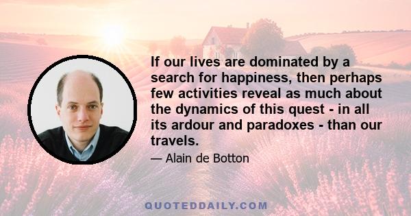 If our lives are dominated by a search for happiness, then perhaps few activities reveal as much about the dynamics of this quest - in all its ardour and paradoxes - than our travels.