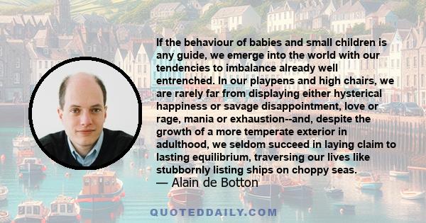 If the behaviour of babies and small children is any guide, we emerge into the world with our tendencies to imbalance already well entrenched. In our playpens and high chairs, we are rarely far from displaying either