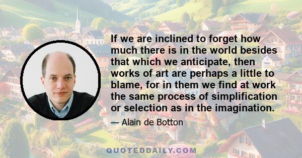 If we are inclined to forget how much there is in the world besides that which we anticipate, then works of art are perhaps a little to blame, for in them we find at work the same process of simplification or selection