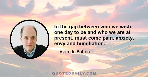 In the gap between who we wish one day to be and who we are at present, must come pain, anxiety, envy and humiliation.