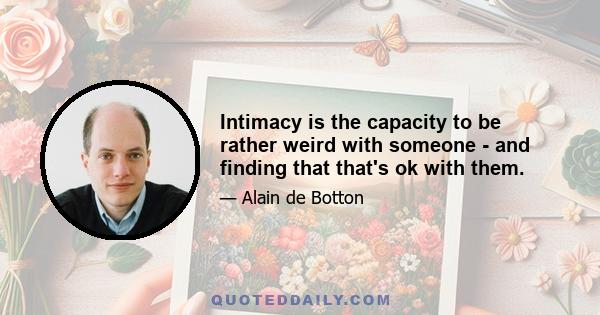 Intimacy is the capacity to be rather weird with someone - and finding that that's ok with them.