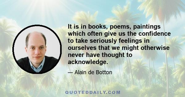 It is in books, poems, paintings which often give us the confidence to take seriously feelings in ourselves that we might otherwise never have thought to acknowledge.