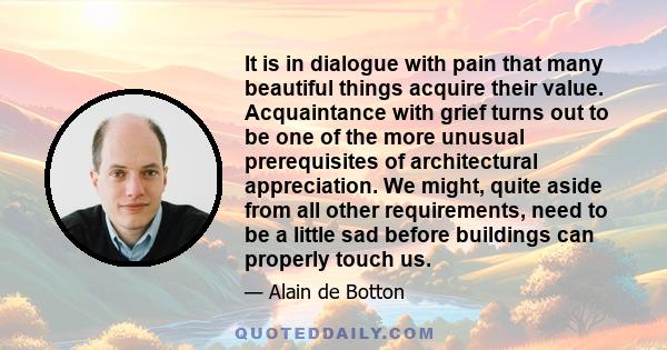 It is in dialogue with pain that many beautiful things acquire their value. Acquaintance with grief turns out to be one of the more unusual prerequisites of architectural appreciation. We might, quite aside from all