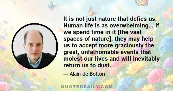 It is not just nature that defies us. Human life is as overwhelming... If we spend time in it [the vast spaces of nature], they may help us to accept more graciously the great, unfathomable events that molest our lives