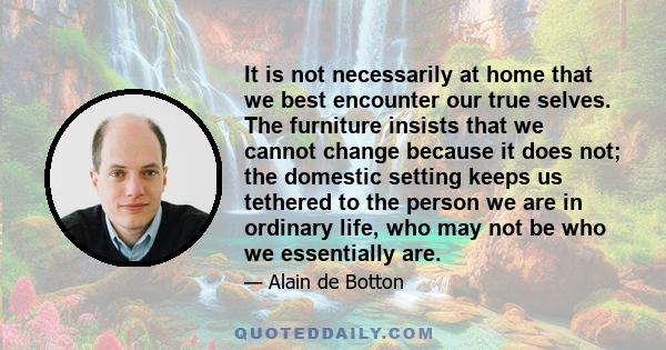 It is not necessarily at home that we best encounter our true selves. The furniture insists that we cannot change because it does not; the domestic setting keeps us tethered to the person we are in ordinary life, who