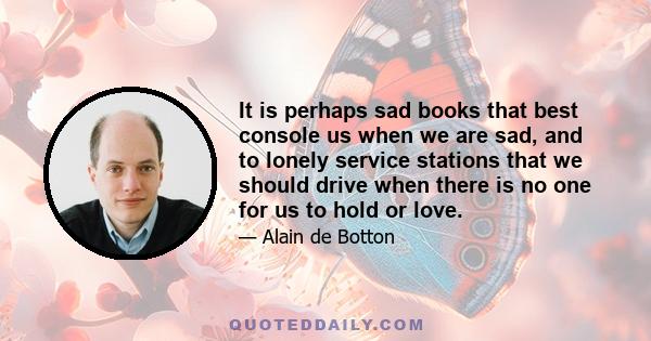 It is perhaps sad books that best console us when we are sad, and to lonely service stations that we should drive when there is no one for us to hold or love.