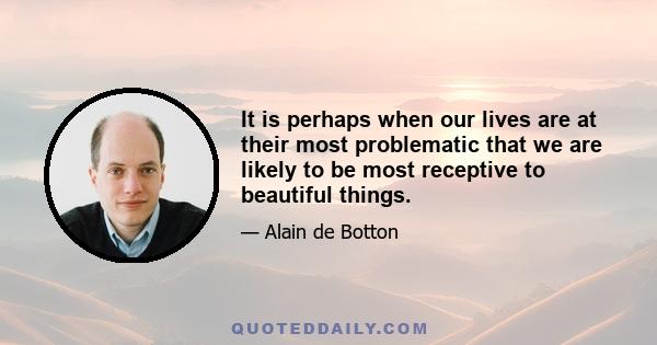 It is perhaps when our lives are at their most problematic that we are likely to be most receptive to beautiful things.