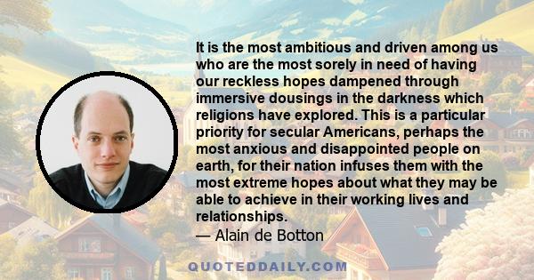 It is the most ambitious and driven among us who are the most sorely in need of having our reckless hopes dampened through immersive dousings in the darkness which religions have explored. This is a particular priority