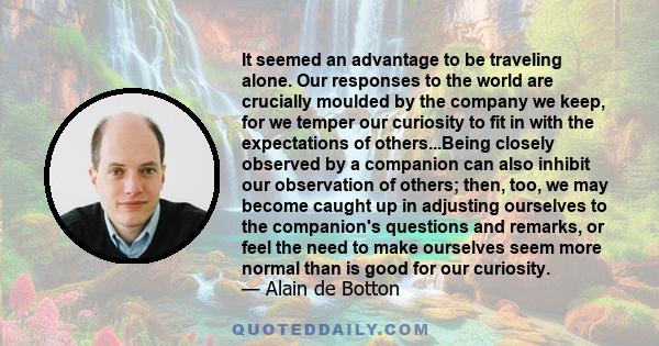 It seemed an advantage to be traveling alone. Our responses to the world are crucially moulded by the company we keep, for we temper our curiosity to fit in with the expectations of others...Being closely observed by a