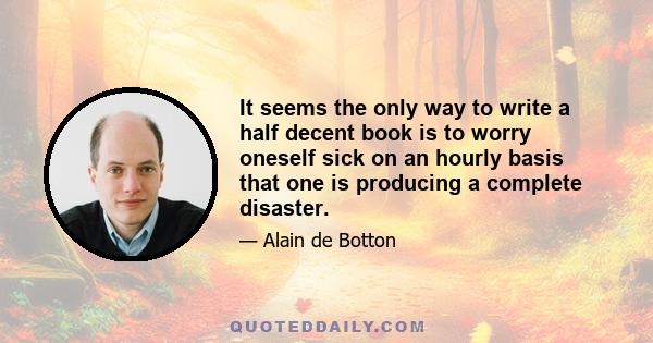 It seems the only way to write a half decent book is to worry oneself sick on an hourly basis that one is producing a complete disaster.