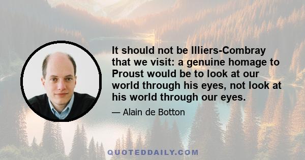 It should not be Illiers-Combray that we visit: a genuine homage to Proust would be to look at our world through his eyes, not look at his world through our eyes.