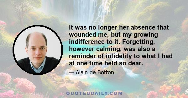 It was no longer her absence that wounded me, but my growing indifference to it. Forgetting, however calming, was also a reminder of infidelity to what I had at one time held so dear.